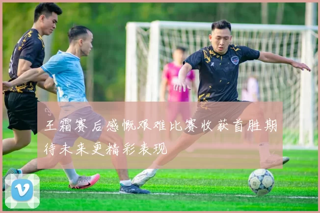 王霜赛后感慨艰难比赛收获首胜期待未来更精彩表现