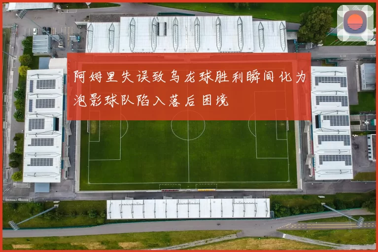 阿姆里失误致乌龙球胜利瞬间化为泡影球队陷入落后困境