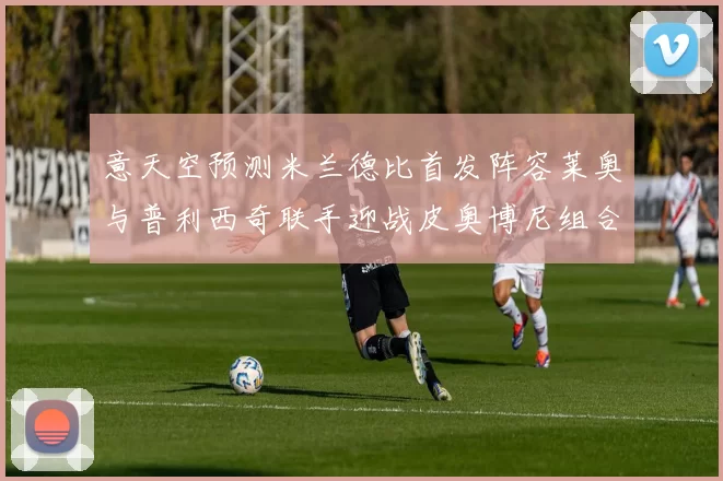 意天空预测米兰德比首发阵容莱奥与普利西奇联手迎战皮奥博尼组合
