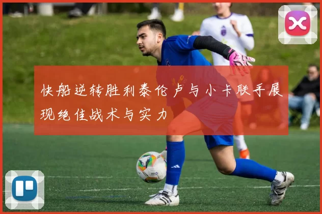 快船逆转胜利泰伦卢与小卡联手展现绝佳战术与实力