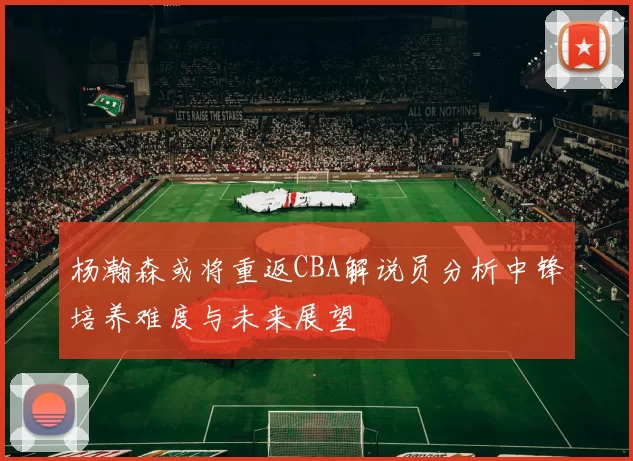 杨瀚森或将重返CBA解说员分析中锋培养难度与未来展望
