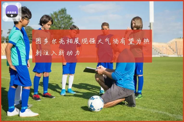 图多尔亮相展现强大气场有望为热刺注入新动力
