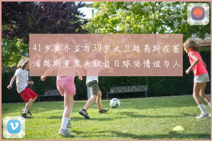 41岁奥乔亚与39岁大卫路易斯在塞浦路斯重聚共叙昔日球场情谊与人生故事