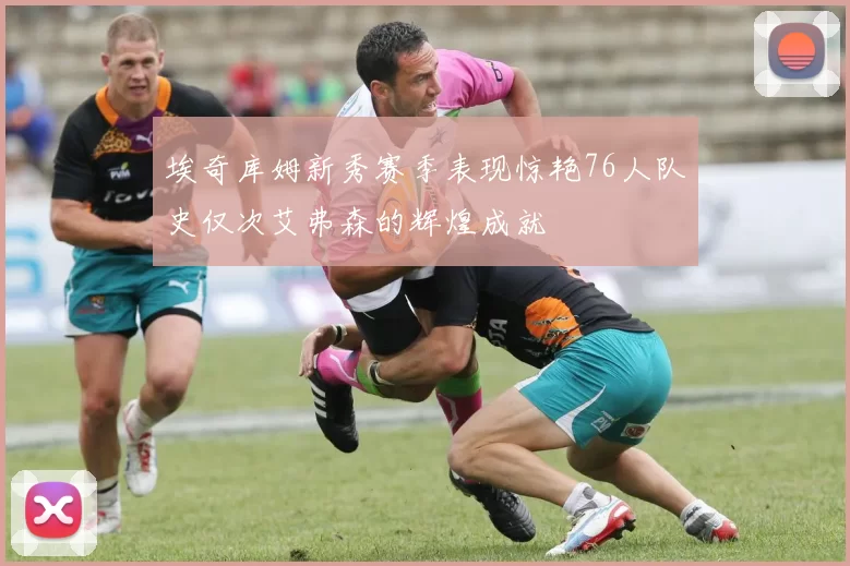 埃奇库姆新秀赛季表现惊艳76人队史仅次艾弗森的辉煌成就
