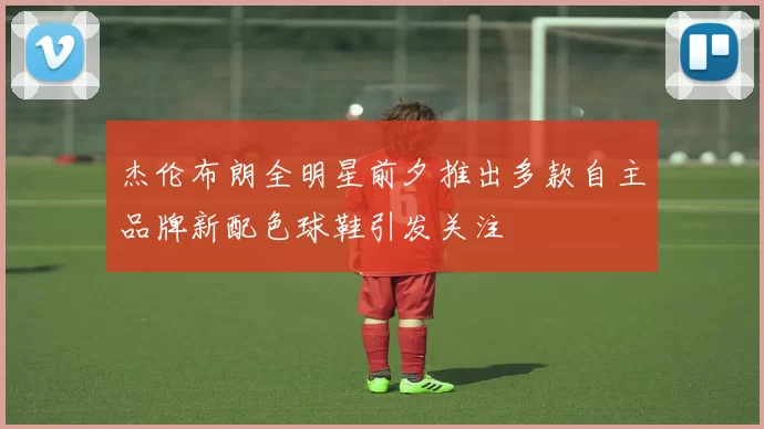 杰伦布朗全明星前夕推出多款自主品牌新配色球鞋引发关注