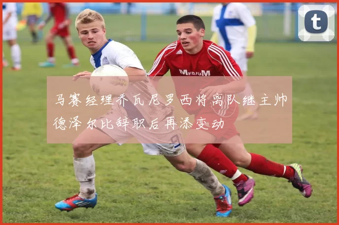马赛经理乔瓦尼罗西将离队继主帅德泽尔比辞职后再添变动