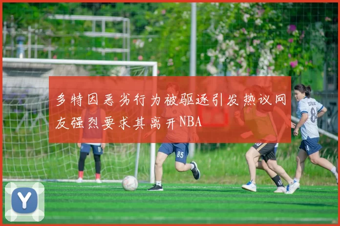 多特因恶劣行为被驱逐引发热议网友强烈要求其离开NBA