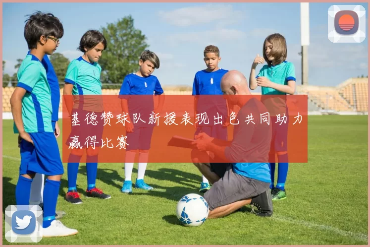 基德赞球队新援表现出色共同助力赢得比赛