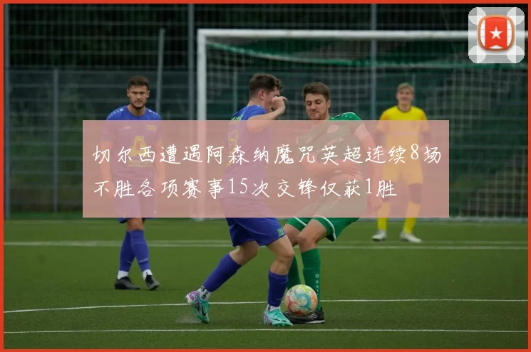 切尔西遭遇阿森纳魔咒英超连续8场不胜各项赛事15次交锋仅获1胜