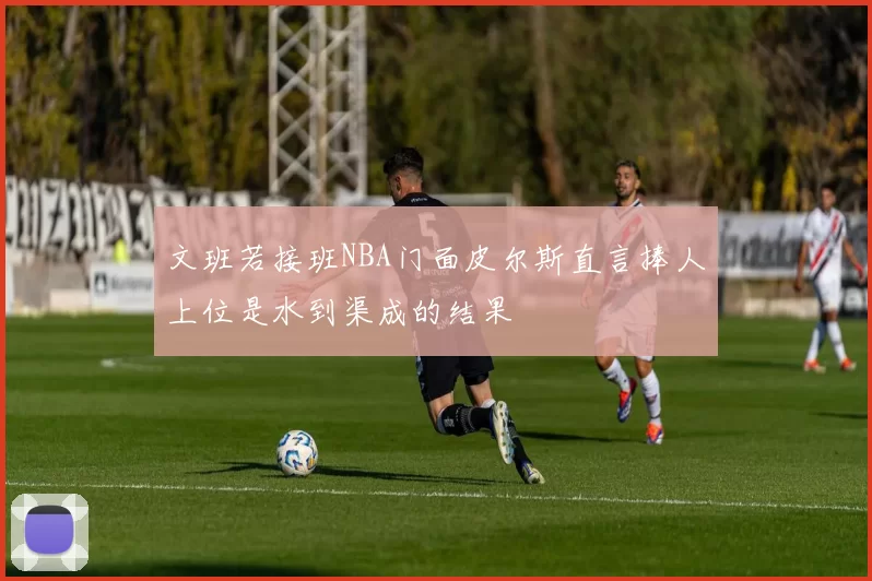 文班若接班NBA门面皮尔斯直言捧人上位是水到渠成的结果