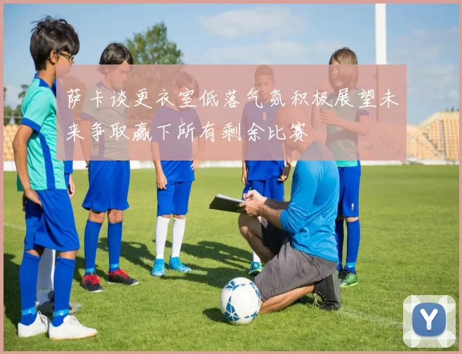 萨卡谈更衣室低落气氛积极展望未来争取赢下所有剩余比赛