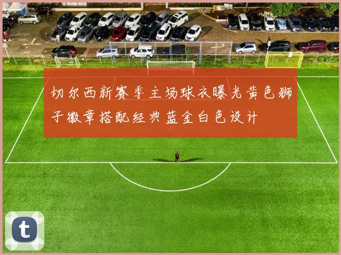 切尔西新赛季主场球衣曝光黄色狮子徽章搭配经典蓝金白色设计