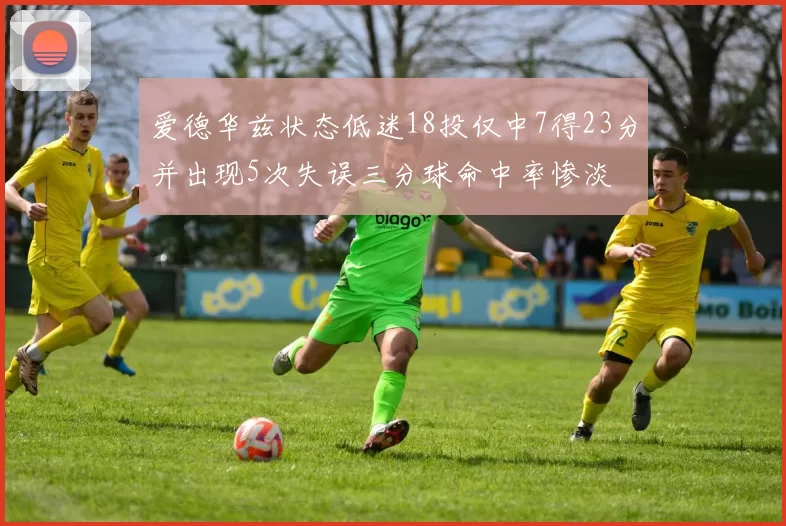 爱德华兹状态低迷18投仅中7得23分并出现5次失误三分球命中率惨淡