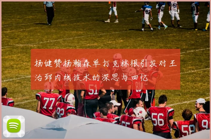 杨健赞杨瀚森单打克林根引发对王治郅内线技术的深思与回忆
