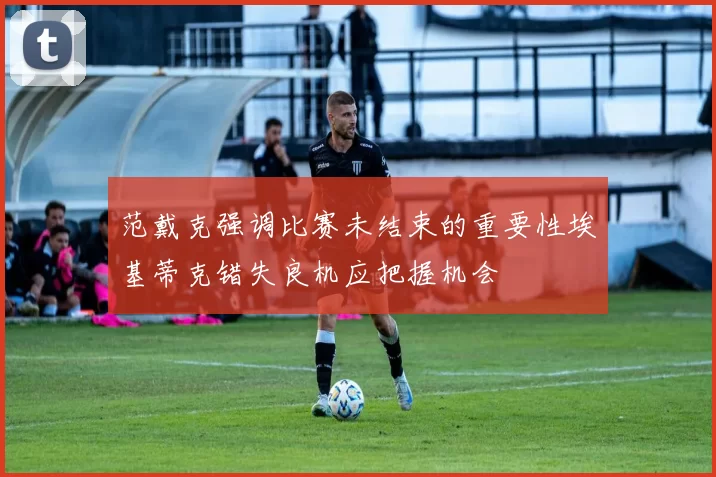 范戴克强调比赛未结束的重要性埃基蒂克错失良机应把握机会