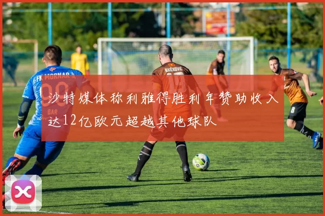 沙特媒体称利雅得胜利年赞助收入达12亿欧元超越其他球队