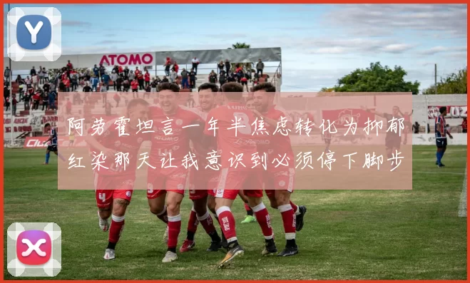 阿劳霍坦言一年半焦虑转化为抑郁红染那天让我意识到必须停下脚步