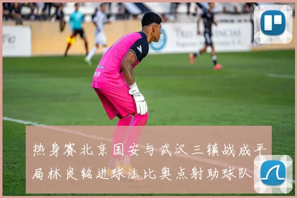 热身赛北京国安与武汉三镇战成平局林良铭进球法比奥点射助球队争平