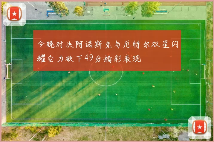 今晚对决阿诺斯克与厄特尔双星闪耀合力砍下49分精彩表现