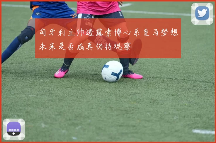 匈牙利主帅透露索博心系皇马梦想未来是否成真仍待观察