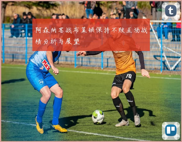 阿森纳客战布莱顿保持不败五场战绩分析与展望